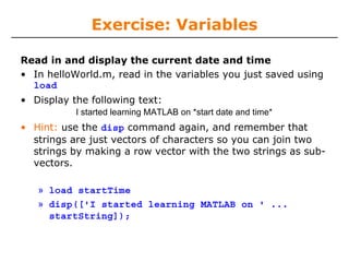Exercise: Variables
Read in and display the current date and time
• In helloWorld.m, read in the variables you just saved using
load
• Display the following text:
I started learning MATLAB on *start date and time*

• Hint: use the disp command again, and remember that
strings are just vectors of characters so you can join two
strings by making a row vector with the two strings as subvectors.
» load startTime
» disp(['I started learning MATLAB on ' ...
startString]);

 