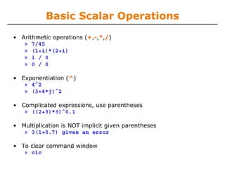 Basic Scalar Operations
• Arithmetic operations (+,-,*,/)
» 7/45
» (1+i)*(2+i)
» 1 / 0
» 0 / 0
• Exponentiation (^)
» 4^2
» (3+4*j)^2
• Complicated expressions, use parentheses
» ((2+3)*3)^0.1
• Multiplication is NOT implicit given parentheses
» 3(1+0.7) gives an error
• To clear command window
» clc

 