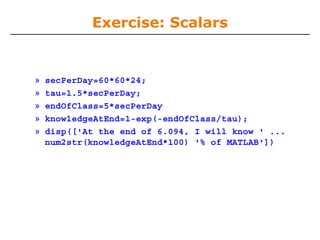 Exercise: Scalars

»
»
»
»
»

secPerDay=60*60*24;
tau=1.5*secPerDay;
endOfClass=5*secPerDay
knowledgeAtEnd=1-exp(-endOfClass/tau);
disp(['At the end of 6.094, I will know ' ...
num2str(knowledgeAtEnd*100) '% of MATLAB'])

 