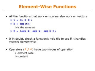 Element-Wise Functions
• All the functions that work on scalars also work on vectors
» t = [1 2 3];
» f = exp(t);
is the same as

» f = [exp(1) exp(2) exp(3)];
• If in doubt, check a function’s help file to see if it handles
vectors elementwise
• Operators (* / ^) have two modes of operation
element-wise
standard

 
