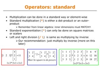 Operators: standard
• Multiplication can be done in a standard way or element-wise
• Standard multiplication (*) is either a dot-product or an outerproduct
Remember from linear algebra: inner dimensions must MATCH!!

• Standard exponentiation (^) can only be done on square matrices
or scalars
• Left and right division (/ ) is same as multiplying by inverse
Our recommendation: just multiply by inverse (more on this
later)
⎡ 4⎤
[1 2 3]* ⎢ 2⎥ = 11
⎢ ⎥
⎢1 ⎥
⎣ ⎦
1× 3* 3 ×1 = 1×1

⎡1 2 ⎤
⎡1 2 ⎤ ⎡1 2 ⎤
⎢3 4 ⎥ ^ 2 = ⎢3 4 ⎥ * ⎢ 3 4 ⎥
⎣
⎦
⎣
⎦ ⎣
⎦
Must be square to do powers

⎡1 1 1⎤ ⎡1 2 3⎤ ⎡3 6 9 ⎤
⎢2 2 2⎥ * ⎢1 2 3⎥ = ⎢6 12 18 ⎥
⎢
⎥ ⎢
⎥ ⎢
⎥
⎢3 3 3⎥ ⎢1 2 3⎥ ⎢9 18 27⎥
⎣
⎦ ⎣
⎦ ⎣
⎦
3 × 3* 3 × 3 = 3 × 3

 