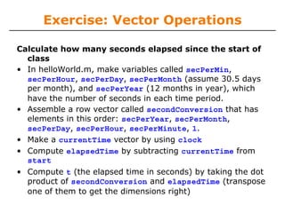 Exercise: Vector Operations
Calculate how many seconds elapsed since the start of
class
• In helloWorld.m, make variables called secPerMin,
secPerHour, secPerDay, secPerMonth (assume 30.5 days
per month), and secPerYear (12 months in year), which
have the number of seconds in each time period.
• Assemble a row vector called secondConversion that has
elements in this order: secPerYear, secPerMonth,
secPerDay, secPerHour, secPerMinute, 1.
• Make a currentTime vector by using clock
• Compute elapsedTime by subtracting currentTime from
start
• Compute t (the elapsed time in seconds) by taking the dot
product of secondConversion and elapsedTime (transpose
one of them to get the dimensions right)

 