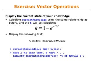 Exercise: Vector Operations
Display the current state of your knowledge
• Calculate currentKnowledge using the same relationship as
before, and the t we just calculated:

k = 1− e

− t /τ

• Display the following text:
At this time, I know X% of MATLAB

» currentKnowledge=1-exp(-t/tau);
» disp(['At this time, I know ' ...
num2str(currentKnowledge*100) '% of MATLAB']);

 