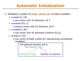 Automatic Initialization
• Initialize a vector of ones, zeros, or random numbers
» o=ones(1,10)
row vector with 10 elements, all 1

» z=zeros(23,1)
column vector with 23 elements, all 0

» r=rand(1,45)
row vector with 45 elements (uniform [0,1])

» n=nan(1,69)
row vector of NaNs (useful for representing uninitialized
variables)
The general function call is:
var=zeros(M,N);
Number of rows

Number of columns

 