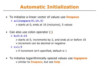 Automatic Initialization
• To initialize a linear vector of values use linspace
» a=linspace(0,10,5)
starts at 0, ends at 10 (inclusive), 5 values

• Can also use colon operator (:)
» b=0:2:10
starts at 0, increments by 2, and ends at or before 10
increment can be decimal or negative

» c=1:5
if increment isn’t specified, default is 1

• To initialize logarithmically spaced values use logspace
similar to linspace, but see help

 