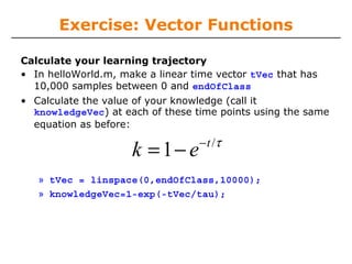 Exercise: Vector Functions
Calculate your learning trajectory
• In helloWorld.m, make a linear time vector tVec that has
10,000 samples between 0 and endOfClass
• Calculate the value of your knowledge (call it
knowledgeVec) at each of these time points using the same
equation as before:

k = 1− e

− t /τ

» tVec = linspace(0,endOfClass,10000);
» knowledgeVec=1-exp(-tVec/tau);

 