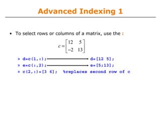 Advanced Indexing 1
• To select rows or columns of a matrix, use the :

⎡12 5 ⎤
c=⎢
−2 13⎥
⎣
⎦
» d=c(1,:);
» e=c(:,2);
» c(2,:)=[3 6];

d=[12 5];
e=[5;13];
%replaces second row of c

 
