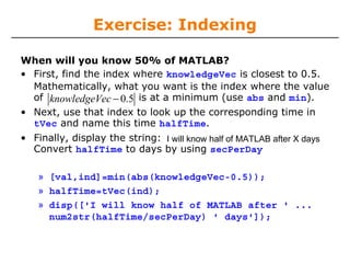 Exercise: Indexing
When will you know 50% of MATLAB?
• First, find the index where knowledgeVec is closest to 0.5.
Mathematically, what you want is the index where the value
of knowledgeVec − 0.5 is at a minimum (use abs and min).
• Next, use that index to look up the corresponding time in
tVec and name this time halfTime.

• Finally, display the string: I will know half of MATLAB after X days
Convert halfTime to days by using secPerDay
» [val,ind]=min(abs(knowledgeVec-0.5));
» halfTime=tVec(ind);
» disp(['I will know half of MATLAB after ' ...
num2str(halfTime/secPerDay) ' days']);

 