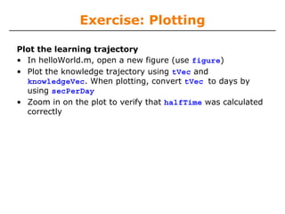 Exercise: Plotting
Plot the learning trajectory
• In helloWorld.m, open a new figure (use figure)
• Plot the knowledge trajectory using tVec and
knowledgeVec. When plotting, convert tVec to days by
using secPerDay
• Zoom in on the plot to verify that halfTime was calculated
correctly

 