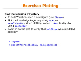 Exercise: Plotting
Plot the learning trajectory
• In helloWorld.m, open a new figure (use figure)
• Plot the knowledge trajectory using tVec and
knowledgeVec. When plotting, convert tVec to days by
using secPerDay
• Zoom in on the plot to verify that halfTime was calculated
correctly

» figure
» plot(tVec/secPerDay, knowledgeVec);

 