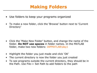 Making Folders
• Use folders to keep your programs organized
• To make a new folder, click the ‘Browse’ button next to ‘Current
Directory’

• Click the ‘Make New Folder’ button, and change the name of the
folder. Do NOT use spaces in folder names. In the MATLAB
folder, make two new folders: IAPMATLABday1
• Highlight the folder you just made and click ‘OK’
• The current directory is now the folder you just created
• To see programs outside the current directory, they should be in
the Path. Use File-> Set Path to add folders to the path

 