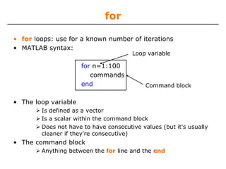 for
• for loops: use for a known number of iterations
• MATLAB syntax:
Loop variable

for n=1:100
commands
end

Command block

• The loop variable
Is defined as a vector
Is a scalar within the command block
Does not have to have consecutive values (but it's usually
cleaner if they're consecutive)

• The command block
Anything between the for line and the end

 