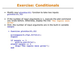 Exercise: Conditionals
• Modify your plotSin(f1) function to take two inputs:
plotSin(f1,f2)
• If the number of input arguments is 1, execute the plot command
you wrote before. Otherwise, display the line 'Two inputs were
given'
• Hint: the number of input arguments are in the built-in variable
nargin
» function plotSin(f1,f2)
x=linspace(0,2*pi,f1*16+1);
figure
if nargin == 1
plot(x,sin(f1*x));
elseif nargin == 2
disp('Two inputs were given');
end

 