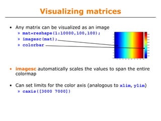 Visualizing matrices
• Any matrix can be visualized as an image
» mat=reshape(1:10000,100,100);
» imagesc(mat);
» colorbar

• imagesc automatically scales the values to span the entire
colormap
• Can set limits for the color axis (analogous to xlim, ylim)
» caxis([3000 7000])

 