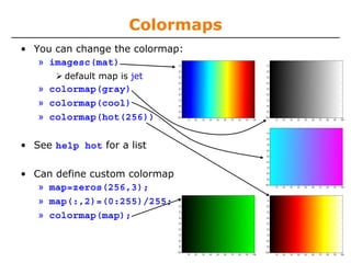 Colormaps
• You can change the colormap:
» imagesc(mat)
default map is jet

» colormap(gray)
» colormap(cool)
» colormap(hot(256))
• See help hot for a list
• Can define custom colormap
» map=zeros(256,3);
» map(:,2)=(0:255)/255;
» colormap(map);

 