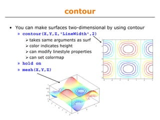 contour
• You can make surfaces two-dimensional by using contour
» contour(X,Y,Z,'LineWidth',2)
takes same arguments as surf
color indicates height
can modify linestyle properties
can set colormap

» hold on
» mesh(X,Y,Z)

 