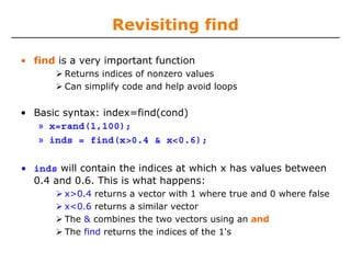 Revisiting find
• find is a very important function
Returns indices of nonzero values
Can simplify code and help avoid loops

• Basic syntax: index=find(cond)
» x=rand(1,100);
» inds = find(x>0.4 & x<0.6);
• inds will contain the indices at which x has values between
0.4 and 0.6. This is what happens:
x>0.4 returns a vector with 1 where true and 0 where false
x<0.6 returns a similar vector
The & combines the two vectors using an and
The find returns the indices of the 1's

 