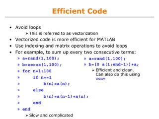 Efficient Code
• Avoid loops
This is referred to as vectorization

• Vectorized code is more efficient for MATLAB
• Use indexing and matrix operations to avoid loops
• For example, to sum up every two consecutive terms:
» a=rand(1,100);
» a=rand(1,100);
» b=[0 a(1:end-1)]+a;
» b=zeros(1,100);
Efficient and clean.
» for n=1:100
Can also do this using
»
if n==1
conv
»
b(n)=a(n);
»
else
»
b(n)=a(n-1)+a(n);
»
end
» end
Slow and complicated

 