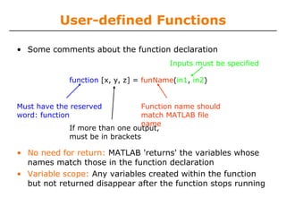 User-defined Functions
• Some comments about the function declaration
Inputs must be specified
function [x, y, z] = funName(in1, in2)
Function name should
match MATLAB file
name
If more than one output,
must be in brackets

Must have the reserved
word: function

• No need for return: MATLAB 'returns' the variables whose
names match those in the function declaration
• Variable scope: Any variables created within the function
but not returned disappear after the function stops running

 