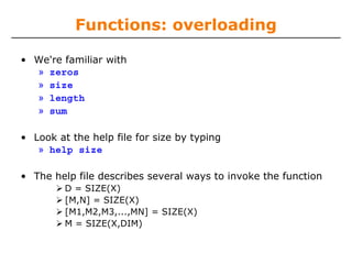 Functions: overloading
• We're familiar with
» zeros
» size
» length
» sum
• Look at the help file for size by typing
» help size
• The help file describes several ways to invoke the function
D = SIZE(X)
[M,N] = SIZE(X)
[M1,M2,M3,...,MN] = SIZE(X)
M = SIZE(X,DIM)

 