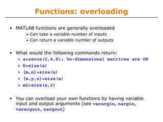 Functions: overloading
• MATLAB functions are generally overloaded
Can take a variable number of inputs
Can return a variable number of outputs

• What would the following commands return:
» a=zeros(2,4,8); %n-dimensional matrices are OK
» D=size(a)
» [m,n]=size(a)
» [x,y,z]=size(a)
» m2=size(a,2)
• You can overload your own functions by having variable
input and output arguments (see varargin, nargin,
varargout, nargout)

 