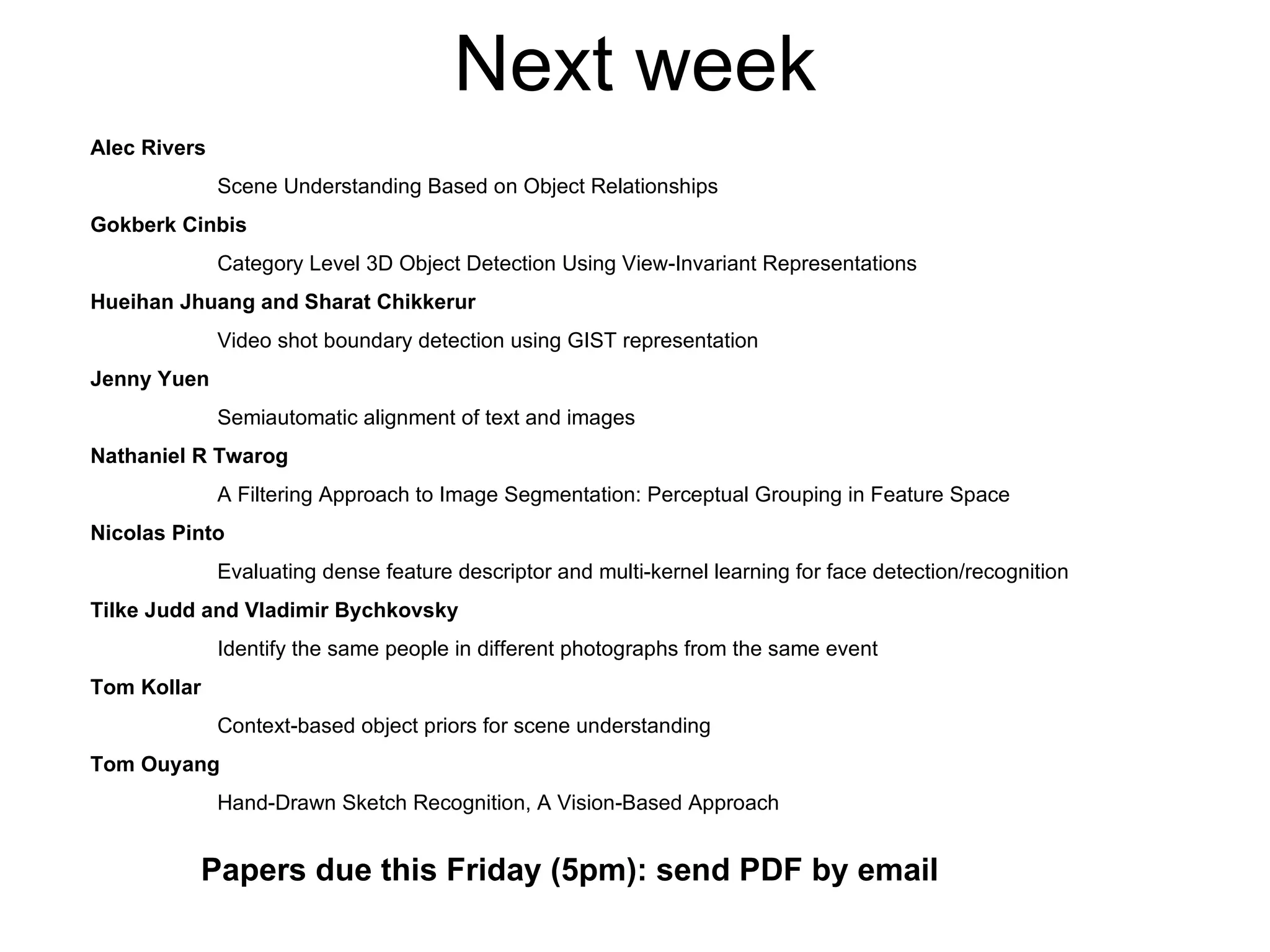 Next week Alec Rivers Scene Understanding Based on Object Relationships Gokberk Cinbis Category Level 3D Object Detection Using View-Invariant Representations Hueihan Jhuang and Sharat Chikkerur Video shot boundary detection using GIST representation Jenny Yuen Semiautomatic alignment of text and images Nathaniel R Twarog A Filtering Approach to Image Segmentation: Perceptual Grouping in Feature Space Nicolas Pinto Evaluating dense feature descriptor and multi-kernel learning for face detection/recognition  Tilke Judd and Vladimir Bychkovsky Identify the same people in different photographs from the same event Tom Kollar Context-based object priors for scene understanding Tom Ouyang Hand-Drawn Sketch Recognition, A Vision-Based Approach Papers due this Friday (5pm): send PDF by email 