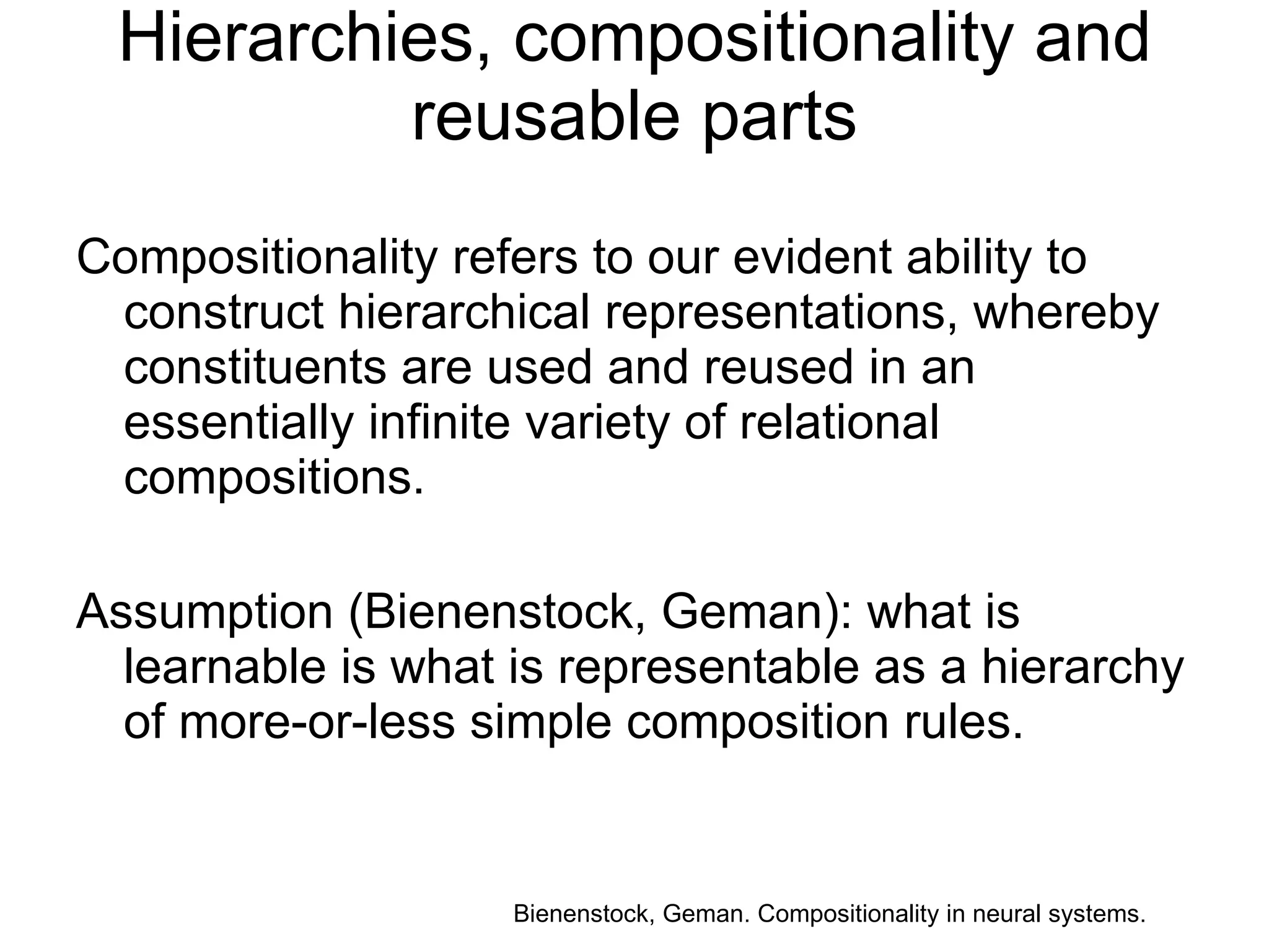 Hierarchies, compositionality and reusable parts Compositionality refers to our evident ability to construct hierarchical representations, whereby constituents are used and reused in an essentially infinite variety of relational compositions. Assumption (Bienenstock, Geman): what is learnable is what is representable as a hierarchy of more-or-less simple composition rules. Bienenstock, Geman. Compositionality in neural systems.  