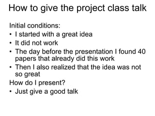 How to give the project class talk Initial conditions:  I started with a great idea It did not work The day before the presentation I found 40 papers that already did this work Then I also realized that the idea was not so great How do I present? Just give a good talk 