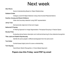 Next week Alec Rivers Scene Understanding Based on Object Relationships Gokberk Cinbis Category Level 3D Object Detection Using View-Invariant Representations Hueihan Jhuang and Sharat Chikkerur Video shot boundary detection using GIST representation Jenny Yuen Semiautomatic alignment of text and images Nathaniel R Twarog A Filtering Approach to Image Segmentation: Perceptual Grouping in Feature Space Nicolas Pinto Evaluating dense feature descriptor and multi-kernel learning for face detection/recognition  Tilke Judd and Vladimir Bychkovsky Identify the same people in different photographs from the same event Tom Kollar Context-based object priors for scene understanding Tom Ouyang Hand-Drawn Sketch Recognition, A Vision-Based Approach Papers due this Friday: send PDF by email 