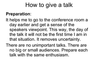 How to give a talk Preparation : It helps me to go to the conference room a day earlier and get a sense of the speakers viewpoint. This way, the day of the talk it will not be the first time I am in that situation. It removes uncertainty. There are no unimportant talks. There are no big or small audiences. Prepare each talk with the same enthusiasm. 