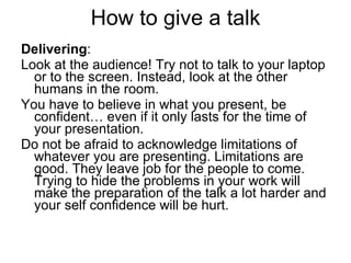 How to give a talk Delivering :  Look at the audience! Try not to talk to your laptop or to the screen. Instead, look at the other humans in the room. You have to believe in what you present, be confident… even if it only lasts for the time of your presentation. Do not be afraid to acknowledge limitations of whatever you are presenting. Limitations are good. They leave job for the people to come. Trying to hide the problems in your work will make the preparation of the talk a lot harder and your self confidence will be hurt.  