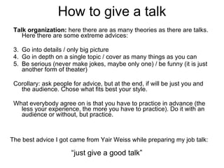 How to give a talk Talk organization:  here there are as many theories as there are talks. Here there are some extreme advices: Go into details / only big picture Go in depth on a single topic / cover as many things as you can Be serious (never make jokes, maybe only one) / be funny (it is just another form of theater) Corollary: ask people for advice, but at the end, if will be just you and the audience. Chose what fits best your style. What everybody agree on is that you have to practice in advance (the less your experience, the more you have to practice). Do it with an audience or without, but practice.  The best advice I got came from Yair Weiss while preparing my job talk:  “ just give a good talk” 