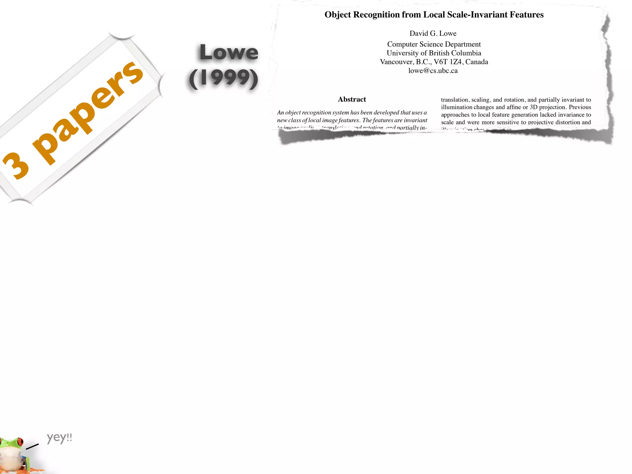 Object Recognition from Local Scale-Invariant Features
                                                                                David G. Lowe


                    Lowe
                                                                         Computer Science Department
                                                                         University of British Columbia



               s
                                                                       Vancouver, B.C., V6T 1Z4, Canada



              r    (1999)
                                                                               lowe@cs.ubc.ca




       p    e                                         Abstract                                   translation, scaling, and rotation, and partially invariant to
                                                                                                 illumination changes and afﬁne or 3D projection. Previous




     a
                            An object recognition system has been developed that uses a          approaches to local feature generation lacked invariance to
                            new class of local image features. The features are invariant        scale and were more sensitive to projective distortion and




    p
                            to image scaling, translation, and rotation, and partially in-       illumination change. The SIFT features share a number of
                            variant to illumination changes and afﬁne or 3D projection.          properties in common with the responses of neurons in infe-
                            These features share similar properties with neurons in in-          rior temporal (IT) cortex in primate vision. This paper also




3
                            ferior temporal cortex that are used for object recognition          describes improved approaches to indexing and model ver-
                            in primate vision. Features are efﬁciently detected through          iﬁcation.
                            a staged ﬁltering approach that identiﬁes stable points in               The scale-invariant features are efﬁciently identiﬁed by
                            scale space. Image keys are created that allow for local ge-         using a staged ﬁltering approach. The ﬁrst stage identiﬁes
                            ometric deformations by representing blurred image gradi-            key locations in scale space by looking for locations that
                            ents in multiple orientation planes and at multiple scales.          are maxima or minima of a difference-of-Gaussian function.
                            The keys are used as input to a nearest-neighbor indexing            Each point is used to generate a feature vector that describes
                            method that identiﬁes candidate object matches. Final veri-          the local image region sampled relative to its scale-space co-
                            ﬁcation of each match is achieved by ﬁnding a low-residual           ordinate frame. The features achieve partial invariance to
                            least-squares solution for the unknown model parameters.             local variations, such as afﬁne or 3D projections, by blur-
                            Experimental results show that robust object recognition             ring image gradient locations. This approach is based on a
                            can be achieved in cluttered partially-occluded images with          model of the behavior of complex cells in the cerebral cor-
                            a computation time of under 2 seconds.                               tex of mammalian vision. The resulting feature vectors are
                                                                                                 called SIFT keys. In the current implementation, each im-
                            1. Introduction                                                      age generates on the order of 1000 SIFT keys, a process that
                                                                                                 requires less than 1 second of computation time.
                            Object recognition in cluttered real-world scenes requires               The SIFT keys derived from an image are used in a
                            local image features that are unaffected by nearby clutter or        nearest-neighbour approach to indexing to identify candi-
                            partial occlusion. The features must be at least partially in-       date object models. Collections of keys that agree on a po-
                            variant to illumination, 3D projective transforms, and com-          tential model pose are ﬁrst identiﬁed through a Hough trans-
                            mon object variations. On the other hand, the features must          form hash table, and then through a least-squares ﬁt to a ﬁnal
                            also be sufﬁciently distinctive to identify speciﬁc objects          estimate of model parameters. When at least 3 keys agree
                            among many alternatives. The difﬁculty of the object recog-          on the model parameters with low residual, there is strong
                            nition problem is due in large part to the lack of success in        evidence for the presence of the object. Since there may be
                            ﬁnding such image features. However, recent research on              dozens of SIFT keys in the image of a typical object, it is
                            the use of dense local features (e.g., Schmid & Mohr [19])           possible to have substantial levels of occlusion in the image
                            has shown that efﬁcient recognition can often be achieved            and yet retain high levels of reliability.
                            by using local image descriptors sampled at a large number               The current object models are represented as 2D loca-
                            of repeatable locations.                                             tions of SIFT keys that can undergo afﬁne projection. Suf-
                               This paper presents a new method for image feature gen-           ﬁcient variation in feature location is allowed to recognize
                            eration called the Scale Invariant Feature Transform (SIFT).         perspective projection of planar shapes at up to a 60 degree
                            This approach transforms an image into a large collection            rotation away from the camera or to allow up to a 20 degree
                            of local feature vectors, each of which is invariant to image        rotation of a 3D object.


                            Proc. of the International Conference on                         1
                            Computer Vision, Corfu (Sept. 1999)

    yey!!
 