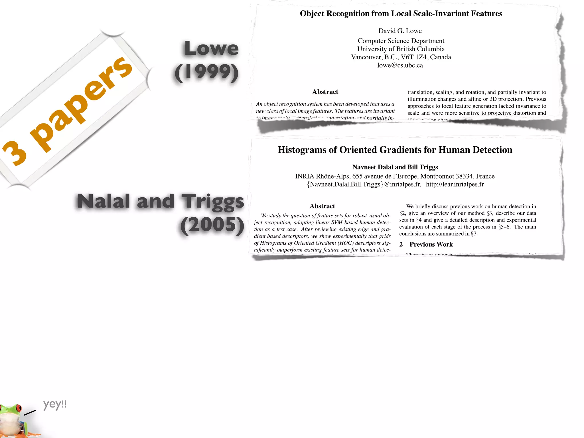 Object Recognition from Local Scale-Invariant Features
                                                                                   David G. Lowe


                      Lowe
                                                                            Computer Science Department
                                                                            University of British Columbia



                s
                                                                          Vancouver, B.C., V6T 1Z4, Canada



               r     (1999)
                                                                                  lowe@cs.ubc.ca




       p     e                                           Abstract                                    translation, scaling, and rotation, and partially invariant to
                                                                                                     illumination changes and afﬁne or 3D projection. Previous




     a
                                An object recognition system has been developed that uses a          approaches to local feature generation lacked invariance to
                                new class of local image features. The features are invariant        scale and were more sensitive to projective distortion and




    p
                                to image scaling, translation, and rotation, and partially in-       illumination change. The SIFT features share a number of
                                variant to illumination changes and afﬁne or 3D projection.          properties in common with the responses of neurons in infe-
                                These features share similar properties with neurons in in-          rior temporal (IT) cortex in primate vision. This paper also




3
                                ferior temporal cortex that are used for object recognition          describes improved approaches to indexing and model ver-
                                         Histograms of Oriented Gradients for Human Detection
                                in primate vision. Features are efﬁciently detected through          iﬁcation.
                                a staged ﬁltering approach that identiﬁes stable points in               The scale-invariant features are efﬁciently identiﬁed by
                                scale space. Image keys are created that allow for local ge-         using a staged ﬁltering approach. The ﬁrst stage identiﬁes
                                ometric deformations by representing blurred imageDalal and Bill locations in scale space by looking for locations that
                                                                              Navneet gradi-         key Triggs
                                                    INRIA Rhˆ ne-Alps, 655 avenue de l’Europe, Montbonnot 38334, France
                                                                 o
                                ents in multiple orientation planes and at multiple scales.          are maxima or minima of a difference-of-Gaussian function.
                                The keys are used as input to a nearest-neighbor indexing            Each http://lear.inrialpes.fr
                                                         {Navneet.Dalal,Bill.Triggs}@inrialpes.fr,point is used to generate a feature vector that describes
                                method that identiﬁes candidate object matches. Final veri-          the local image region sampled relative to its scale-space co-

            Nalal and Triggs
                                ﬁcation of each match is achieved by ﬁnding a low-residual           ordinate frame. The features achieve partial invariance to
                                least-squares solution for the unknown model parameters.
                                                           Abstract
                                Experimental results show that robust object recognition            We brieﬂy discusssuch as afﬁne or 3D projections, by blur-
                                                                                                     local variations, previous work on human detection in
                                   We study the question of feature sets for robust visual with §2, give an overview of our method §3, describe our data
                                                                                                     ring image gradient locations. This approach is based on a
                                can be achieved in cluttered partially-occluded imagesob-

                      (2005)   ject recognition,time of under 2 seconds.
                                a computation adopting linear SVM based human detec-
                               tion as a test case. After reviewing existing edge and gra-
                               dient based descriptors, we show experimentally that grids
                                                                                                 setsmodel and give a detailedcomplex cells in experimental cor-
                                                                                                      in §4 of the behavior of description and the cerebral
                                                                                                 evaluation of each stage of the process in §5–6. The main
                                                                                                     tex of mammalian vision. The resulting feature vectors are
                                                                                                 conclusions are summarized in §7. implementation, each im-
                                                                                                     called SIFT keys. In the current
                                1. Introduction
                               of Histograms of Oriented Gradient (HOG) descriptors sig-
                                                                                                     age generates on the order of 1000 SIFT keys, a process that
                                                                                                 2 requires lessWork second of computation time.
                                                                                                      Previous than 1
                               niﬁcantly outperform existing feature sets for human detec-
                               tion. We recognition in cluttered real-world scenes requires
                                Object study the inﬂuence of each stage of the computation          There is SIFT keys derived from an image are used in a
                                                                                                         The an extensive literature on object detection, but
                                local image features that are that ﬁne-scale nearby clutter or here we mention just a approach to papers on to identify candi-
                               on performance, concluding       unaffected by gradients, ﬁne         nearest-neighbour few relevant indexing human detec-
                               orientation binning, relatively coarse be at least partially in- tiondate object models.See [6] for a survey. Papageorgiou et po-
                                partial occlusion. The features must spatial binning, and             [18,17,22,16,20]. Collections of keys that agree on a
                                variant to illumination, 3D projective transforms, and com- al [18] describe apose are ﬁrst identiﬁed throughpolynomial
                               high-quality local contrast normalization in overlapping de-          tential model pedestrian detector based on a a Hough trans-
                                mon object variations. On the other hand, the features must SVM using rectiﬁed and then through input descriptors, withﬁnal
                               scriptor blocks are all important for good results. The new           form hash table, Haar wavelets as a least-squares ﬁt to a
                                also be sufﬁciently distinctive to identify speciﬁc objects a parts (subwindow) based variant in [17]. at least 3 keysal
                               approach gives near-perfect separation on the original MIT            estimate of model parameters. When Depoortere et agree
                                among many alternatives. The difﬁculty of the challenging give anthe model parameters with[2]. Gavrila &there is strong
                               pedestrian database, so we introduce a more         object recog-     on optimized version of this low residual, Philomen
                                nition problem is overin large part to the lack images within [8] evidence fordirect approach, extracting edge images and be
                               dataset containing    due 1800 annotated human of success             take a more the presence of the object. Since there may
                                ﬁnding such of pose features. However, recent research on matching them to a set of in the image of a typicalchamfer it is
                               a large range    image variations and backgrounds.                    dozens of SIFT keys learned exemplars using object,
                                the use of dense local features (e.g., Schmid & Mohr [19]) distance. This has been used in levels of occlusion inpedes-
                                                                                                     possible to have substantial a practical real-time the image
                               1 Introduction                                                        and yet retain high levels of et al [22]
                                has shown that efﬁcient recognition can often be achieved trian detection system [7]. Viola reliability.build an efﬁcient
                                byDetecting humans in images is sampled at a large owing moving person detector, using AdaBoost to train a chain of
                                    using local image descriptors a challenging task number              The current object models are represented as 2D loca-
                               to their variable appearance and the wide range of poses that
                                of repeatable locations.                                         progressively more complexcan undergo afﬁne projection. Suf-
                                                                                                     tions of SIFT keys that region rejection rules based on
                                                                                                     ﬁcient variation in space-time differences. Ronfard et
                                     can adopt. The ﬁrst need is a robust feature set gen- Haar-like wavelets andfeature location is allowed to recognize
                               theyThis paper presents a new method for image featurethat
                               allows the human form to be discriminated cleanly, even in
                                eration called the Scale Invariant Feature Transform (SIFT).     al [19] build anprojection of planar shapesby incorporating
                                                                                                     perspective articulated body detectornd at up to a 60 degree
                                                                                                                                     st
                                                               difﬁcult illumination. collection SVM based away classiﬁerscamera or to allow up to a 20 degree
                               cluttered backgrounds underan image into a largeWe study
                                This approach transforms                                             rotation limb from the over 1 and 2 order Gaussian
                               the issue of feature sets foreach of which is invariant to image ﬁlters in a dynamic programming framework similar to those
                                of local feature vectors, human detection, showing that lo-          rotation of a 3D object.
                               cally normalized Histogram of Oriented Gradient (HOG) de-         of Felzenszwalb & Huttenlocher [3] and Ioffe & Forsyth
                               scriptors provide excellent performance relative to other ex-     [9]. Mikolajczyk et al [16] use combinations of orientation-
                               isting feature sets including wavelets [17,22]. The proposed
                                Proc. of the International Conference on                         position histograms with binary-thresholded gradient magni-
                                                                                                 1
                               descriptorsVision, Corfu (Sept. 1999) orientation histograms tudes to build a parts based method containing detectors for
                                Computer are reminiscent of edge
                               [4,5], SIFT descriptors [12] and shape contexts [1], but they     faces, heads, and front and side proﬁles of upper and lower
    yey!!                      are computed on a dense grid of uniformly spaced cells and        body parts. In contrast, our detector uses a simpler archi-
                                                                                                 tecture with a single detection window, but appears to give
                               they use overlapping local contrast normalizations for im-
                               proved performance. We make a detailed study of the effects       signiﬁcantly higher performance on pedestrian images.
                               of various implementation choices on detector performance,
                               taking “pedestrian detection” (the detection of mostly visible
                                                                                                 3 Overview of the Method
 