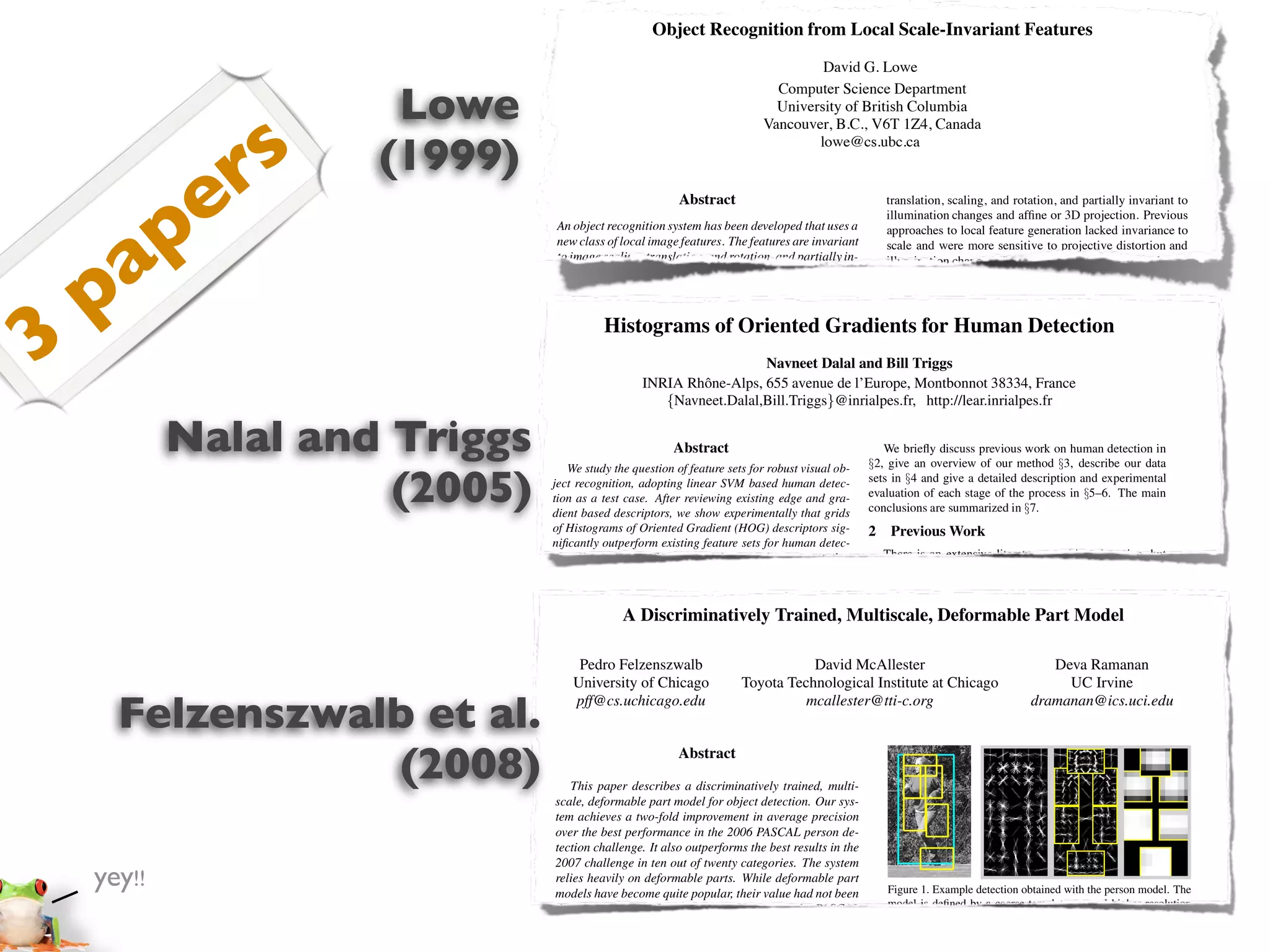 Object Recognition from Local Scale-Invariant Features
                                                                                   David G. Lowe


                      Lowe
                                                                            Computer Science Department
                                                                            University of British Columbia



                s
                                                                          Vancouver, B.C., V6T 1Z4, Canada



               r     (1999)
                                                                                  lowe@cs.ubc.ca




       p     e                                           Abstract                                    translation, scaling, and rotation, and partially invariant to
                                                                                                     illumination changes and afﬁne or 3D projection. Previous




     a
                                An object recognition system has been developed that uses a          approaches to local feature generation lacked invariance to
                                new class of local image features. The features are invariant        scale and were more sensitive to projective distortion and




    p
                                to image scaling, translation, and rotation, and partially in-       illumination change. The SIFT features share a number of
                                variant to illumination changes and afﬁne or 3D projection.          properties in common with the responses of neurons in infe-
                                These features share similar properties with neurons in in-          rior temporal (IT) cortex in primate vision. This paper also




3
                                ferior temporal cortex that are used for object recognition          describes improved approaches to indexing and model ver-
                                         Histograms of Oriented Gradients for Human Detection
                                in primate vision. Features are efﬁciently detected through          iﬁcation.
                                a staged ﬁltering approach that identiﬁes stable points in               The scale-invariant features are efﬁciently identiﬁed by
                                scale space. Image keys are created that allow for local ge-         using a staged ﬁltering approach. The ﬁrst stage identiﬁes
                                ometric deformations by representing blurred imageDalal and Bill locations in scale space by looking for locations that
                                                                              Navneet gradi-         key Triggs
                                                    INRIA Rhˆ ne-Alps, 655 avenue de l’Europe, Montbonnot 38334, France
                                                                 o
                                ents in multiple orientation planes and at multiple scales.          are maxima or minima of a difference-of-Gaussian function.
                                The keys are used as input to a nearest-neighbor indexing            Each http://lear.inrialpes.fr
                                                         {Navneet.Dalal,Bill.Triggs}@inrialpes.fr,point is used to generate a feature vector that describes
                                method that identiﬁes candidate object matches. Final veri-          the local image region sampled relative to its scale-space co-

            Nalal and Triggs
                                ﬁcation of each match is achieved by ﬁnding a low-residual           ordinate frame. The features achieve partial invariance to
                                least-squares solution for the unknown model parameters.
                                                           Abstract
                                Experimental results show that robust object recognition            We brieﬂy discusssuch as afﬁne or 3D projections, by blur-
                                                                                                     local variations, previous work on human detection in
                                   We study the question of feature sets for robust visual with §2, give an overview of our method §3, describe our data
                                                                                                     ring image gradient locations. This approach is based on a
                                can be achieved in cluttered partially-occluded imagesob-

                      (2005)   ject recognition,time of under 2 seconds.
                                a computation adopting linear SVM based human detec-
                               tion as a test case. After reviewing existing edge and gra-
                               dient based descriptors, we show experimentally that grids
                                                                                                 setsmodel and give a detailedcomplex cells in experimental cor-
                                                                                                      in §4 of the behavior of description and the cerebral
                                                                                                 evaluation of each stage of the process in §5–6. The main
                                                                                                     tex of mammalian vision. The resulting feature vectors are
                                                                                                 conclusions are summarized in §7. implementation, each im-
                                                                                                     called SIFT keys. In the current
                                1. Introduction
                               of Histograms of Oriented Gradient (HOG) descriptors sig-
                                                                                                     age generates on the order of 1000 SIFT keys, a process that
                                                                                                 2 requires lessWork second of computation time.
                                                                                                      Previous than 1
                               niﬁcantly outperform existing feature sets for human detec-
                               tion. We recognition in cluttered real-world scenes requires
                                Object study the inﬂuence of each stage of the computation          There is SIFT keys derived from an image are used in a
                                                                                                         The an extensive literature on object detection, but
                                local image features that are that ﬁne-scale nearby clutter or here we mention just a approach to papers on to identify candi-
                               on performance, concluding       unaffected by gradients, ﬁne         nearest-neighbour few relevant indexing human detec-
                               orientation binning, relatively coarse be at least partially in- tiondate object models.See [6] for a survey. Papageorgiou et po-
                                partial occlusion. The features must spatial binning, and             [18,17,22,16,20]. Collections of keys that agree on a
                                variant to illumination, 3D projective transforms, and com- al [18] describe apose are ﬁrst identiﬁed throughpolynomial
                               high-quality local contrast normalization in overlapping de-          tential model pedestrian detector based on a a Hough trans-
                                               A Discriminatively Trained, Multiscale, Deformable Part Model ﬁt to a
                                mon object variations. On the other hand, the features must SVM using rectiﬁed and then through input descriptors, withﬁnal
                               scriptor blocks are all important for good results. The new           form hash table, Haar wavelets as a least-squares
                                also be sufﬁciently distinctive to identify speciﬁc objects a parts (subwindow) based variant in [17]. at least 3 keysal
                               approach gives near-perfect separation on the original MIT            estimate of model parameters. When Depoortere et agree
                                among many alternatives. The difﬁculty of the challenging give anthe model parameters with[2]. Gavrila &there is strong
                               pedestrian database, so we introduce a more         object recog-     on optimized version of this low residual, Philomen
                                nition problem is overin large part to the lack images within [8] evidence fordirect approach, extracting edge images and be
                               dataset containing    due 1800 annotated human of success             take a more the presence of the object. Since there may
                                      Pedro Felzenszwalb                               David McAllester                                   Deva Ramanan
                                ﬁnding such of pose features. However, recent research on matching them to a set of in the image of a typicalchamfer it is
                               a large range    image variations and backgrounds.                    dozens of SIFT keys learned exemplars using object,
                                the University of Chicago (e.g.,Toyota Technological Institute to has been used in levels ofUC Irvine pedes-
                                     use of dense local features                                     possible at Chicago
                                                                          Schmid & Mohr [19]) distance. This have substantial a practical real-time the image
                                                                                                                                             occlusion in
                               1 Introduction
      Felzenszwalb et al.       has pff@cs.uchicago.edu
                                     shown that efﬁcient recognition can often be achieved trian detection system [7]. Viola dramanan@ics.uci.edu
                                                                                      mcallester@tti-c.org                          et al [22]
                                                                                                     and yet retain high levels of reliability.build an efﬁcient
                                byDetecting humans in images is sampled at a large owing moving person detector, using AdaBoost to train a chain of
                                    using local image descriptors a challenging task number              The current object models are represented as 2D loca-
                               to their variable appearance and the wide range of poses that
                                of repeatable locations.                                         progressively more complexcan undergo afﬁne projection. Suf-
                                                                                                     tions of SIFT keys that region rejection rules based on
                                                                                                     ﬁcient variation in space-time differences. Ronfard et
                                     can adopt. The ﬁrstnew method for image feature gen- Haar-like wavelets andfeature location is allowed to recognize

                 (2008)
                               theyThis paper presents aAbstract robust feature set that
                                                             need is a
                               allows the human form to be discriminated cleanly, even in
                                eration called the Scale Invariant Feature Transform (SIFT).     al [19] build anprojection of planar shapesby incorporating
                                                                                                     perspective articulated body detectornd at up to a 60 degree
                                                                                                                                      st
                                                               difﬁcult illumination. collection SVM based away classiﬁerscamera or to allow up to a 20 degree
                               cluttered backgrounds underan image into a largeWe study
                                This approach describes a discriminatively trained, multi-           rotation limb from the over 1 and 2 order Gaussian
                                   This paper transforms
                               the issue of feature sets foreach of which is invariant to image ﬁlters in a dynamic programming framework similar to those
                                of local feature vectors, human detection, showing that lo-
                                scale, deformable part model for object detection. Our sys- of Felzenszwalb3D object.
                               cally normalized Histogram of Oriented Gradient (HOG) de-
                                                                                                     rotation of a
                                                                                                                    & Huttenlocher [3] and Ioffe & Forsyth
                               scriptors providetwo-fold improvement relative to other ex-
                                tem achieves a excellent performance in average precision [9]. Mikolajczyk et al [16] use combinations of orientation-
                               isting thethe International Conference 2006 PASCAL person de- position histograms with binary-thresholded gradient magni-
                                over feature sets including wavelets [17,22]. The proposed 1
                                Proc. of best performance in the on
                                tection challenge. It also outperforms the best results in the tudes to build a parts based method containing detectors for
                               descriptorsVision, Corfu (Sept. 1999) orientation histograms
                                Computer are reminiscent of edge
                               [4,5], SIFT descriptors [12]of twenty categories. The system faces, heads, and front and side proﬁles of upper and lower
                                2007 challenge in ten out and shape contexts [1], but they
    yey!!                      are computed on adeformableof uniformly spaced cells and
                                relies heavily on dense grid parts. While deformable part body parts. In contrast, our detector uses a simpler archi-
                                models overlapping quite contrast their value had not been tecture with a single detection obtained with the person model. The
                                                                                                     Figure 1. Example detection window, but appears to give
                               they usehave become local popular, normalizations for im-
                                                                                                     model is deﬁned by a coarse template, several higher resolution
                               proved performance. We make a detailedsuch as the PASCAL signiﬁcantly higher performance on for the location of each part.
                                demonstrated on difﬁcult benchmarks study of the effects
                                                                                                     part templates and a spatial model
                                                                                                                                         pedestrian images.
                                challenge. Our system also relies heavily on new methods
                               of various implementation choices on detector performance,
                                for discriminative training. We detection of mostly visible 3 Overview of the Method
                               taking “pedestrian detection” (thecombine a margin-sensitive
 