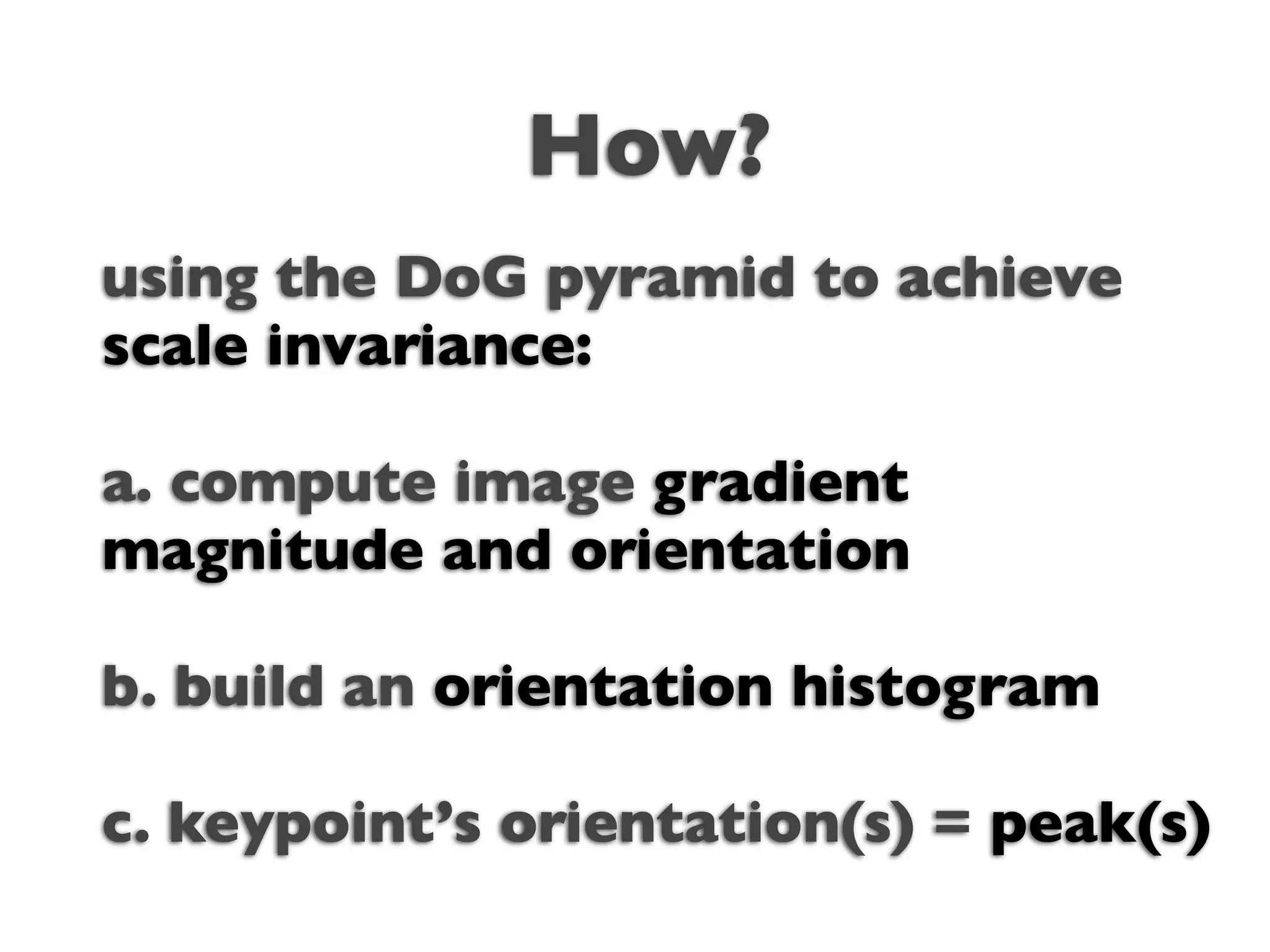 How?
using the DoG pyramid to achieve
scale invariance:

a. compute image gradient
magnitude and orientation

b. build an orientation histogram

c. keypoint’s orientation(s) = peak(s)
 