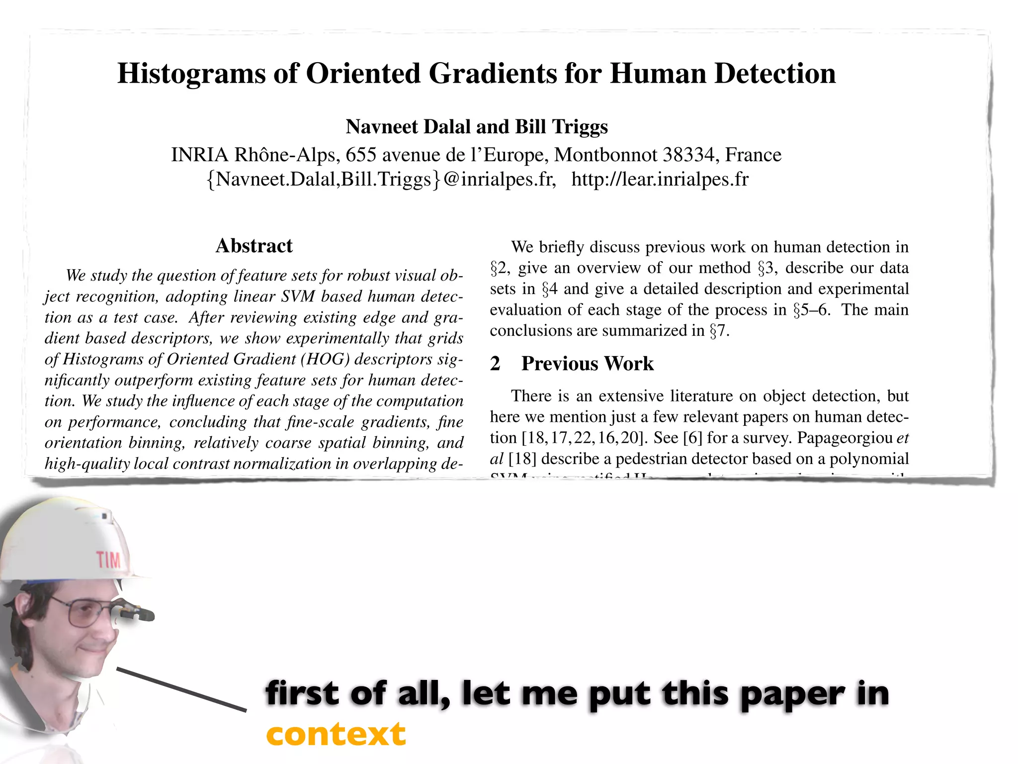 Histograms of Oriented Gradients for Human Detection
                                      Navneet Dalal and Bill Triggs
                   INRIA Rhˆ ne-Alps, 655 avenue de l’Europe, Montbonnot 38334, France
                           o
                      {Navneet.Dalal,Bill.Triggs}@inrialpes.fr, http://lear.inrialpes.fr


                         Abstract                                    We brieﬂy discuss previous work on human detection in
   We study the question of feature sets for robust visual ob-    §2, give an overview of our method §3, describe our data
ject recognition, adopting linear SVM based human detec-          sets in §4 and give a detailed description and experimental
tion as a test case. After reviewing existing edge and gra-       evaluation of each stage of the process in §5–6. The main
dient based descriptors, we show experimentally that grids        conclusions are summarized in §7.
of Histograms of Oriented Gradient (HOG) descriptors sig-         2   Previous Work
niﬁcantly outperform existing feature sets for human detec-
tion. We study the inﬂuence of each stage of the computation          There is an extensive literature on object detection, but
on performance, concluding that ﬁne-scale gradients, ﬁne          here we mention just a few relevant papers on human detec-
orientation binning, relatively coarse spatial binning, and       tion [18,17,22,16,20]. See [6] for a survey. Papageorgiou et
high-quality local contrast normalization in overlapping de-      al [18] describe a pedestrian detector based on a polynomial
scriptor blocks are all important for good results. The new       SVM using rectiﬁed Haar wavelets as input descriptors, with
approach gives near-perfect separation on the original MIT        a parts (subwindow) based variant in [17]. Depoortere et al
pedestrian database, so we introduce a more challenging           give an optimized version of this [2]. Gavrila & Philomen
dataset containing over 1800 annotated human images with          [8] take a more direct approach, extracting edge images and
a large range of pose variations and backgrounds.                 matching them to a set of learned exemplars using chamfer
                                                                  distance. This has been used in a practical real-time pedes-
1 Introduction                                                    trian detection system [7]. Viola et al [22] build an efﬁcient
    Detecting humans in images is a challenging task owing        moving person detector, using AdaBoost to train a chain of
to their variable appearance and the wide range of poses that     progressively more complex region rejection rules based on
they can adopt. The ﬁrst need is a robust feature set that        Haar-like wavelets and space-time differences. Ronfard et
                                 ﬁrst of all, let me put this paper in
allows the human form to be discriminated cleanly, even in
cluttered backgrounds under difﬁcult illumination. We study
                                                                  al [19] build an articulated body detector by incorporating
                                                                  SVM based limb classiﬁers over 1st and 2nd order Gaussian
                                 context
the issue of feature sets for human detection, showing that lo-
cally normalized Histogram of Oriented Gradient (HOG) de-
                                                                  ﬁlters in a dynamic programming framework similar to those
                                                                  of Felzenszwalb & Huttenlocher [3] and Ioffe & Forsyth
 