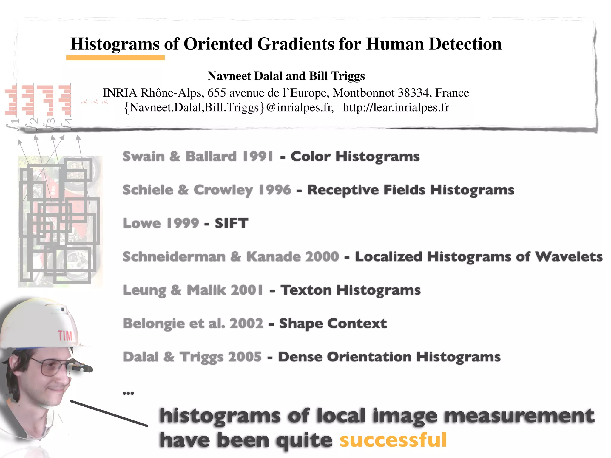Histograms of Oriented Gradients for Human Detection
                                    Navneet Dalal and Bill Triggs
                 INRIA Rhˆ ne-Alps, 655 avenue de l’Europe, Montbonnot 38334, France
                         o
                    {Navneet.Dalal,Bill.Triggs}@inrialpes.fr, http://lear.inrialpes.fr
            λ
            λ
            λ




                        Abstract                                  We brieﬂy discuss previous work on human detection in
                       Swain & Ballard 1991 - Color an overview of our method §3, describe our data
                                                               §2, give Histograms
   We study the question of feature sets for robust visual ob-
ject recognition, adopting linear SVM based human detec-       sets in §4 and give a detailed description and experimental
tion as a test case. After reviewing& Crowley 1996 evaluation of each stage of the process in §5–6. The main
                       Schiele existing edge and gra- conclusions are summarized in §7.
                                                               - Receptive Fields Histograms
dient based descriptors, we show experimentally that grids
of Histograms of Oriented Gradient (HOG) descriptors sig-       2 Previous Work
niﬁcantly outperform existing feature sets - SIFT detec-
                         Lowe 1999 for human
tion. We study the inﬂuence of each stage of the computation        There is an extensive literature on object detection, but
on performance, concluding that ﬁne-scale gradients, ﬁne        here we mention just a few relevant papers on human detec-
                         Schneiderman & Kanade 2000 - Localized for a survey. PapageorgiouWavelets
                                                                tion [18,17,22,16,20]. See [6] Histograms of et
orientation binning, relatively coarse spatial binning, and
high-quality local contrast normalization in overlapping de-    al [18] describe a pedestrian detector based on a polynomial
                                                                SVM using rectiﬁed Haar wavelets as input descriptors, with
scriptor blocks are all Leung for good results. The new Texton Histograms
                          important & Malik 2001 -
approach gives near-perfect separation on the original MIT      a parts (subwindow) based variant in [17]. Depoortere et al
pedestrian database, so we introduce a more challenging give an optimized version of this [2]. Gavrila & Philomen
dataset containing over 1800 annotated human images with Shape Context approach, extracting edge images and
                         Belongie et al. 2002 - [8] take a more direct
a large range of pose variations and backgrounds.               matching them to a set of learned exemplars using chamfer
                                                                distance. This has been used in a practical real-time pedes-
1 Introduction           Dalal & Triggs 2005 - Dense Orientation Histogramsan efﬁcient
                                                                trian detection system [7]. Viola et al [22] build
    Detecting humans in images is a challenging task owing      moving person detector, using AdaBoost to train a chain of
to their variable appearance and the wide range of poses that
                         ...                                    progressively more complex region rejection rules based on
they can adopt. The ﬁrst need is a robust feature set that      Haar-like wavelets and space-time differences. Ronfard et
                               histograms of local image measurement
allows the human form to be discriminated cleanly, even in
cluttered backgrounds under difﬁcult illumination. We study
                                                                al [19] build an articulated body detector by incorporating
                                                                SVM based limb classiﬁers over 1st and 2nd order Gaussian
                               have been quite successful
the issue of feature sets for human detection, showing that lo-
cally normalized Histogram of Oriented Gradient (HOG) de-
                                                                ﬁlters in a dynamic programming framework similar to those
                                                                of Felzenszwalb & Huttenlocher [3] and Ioffe & Forsyth
 