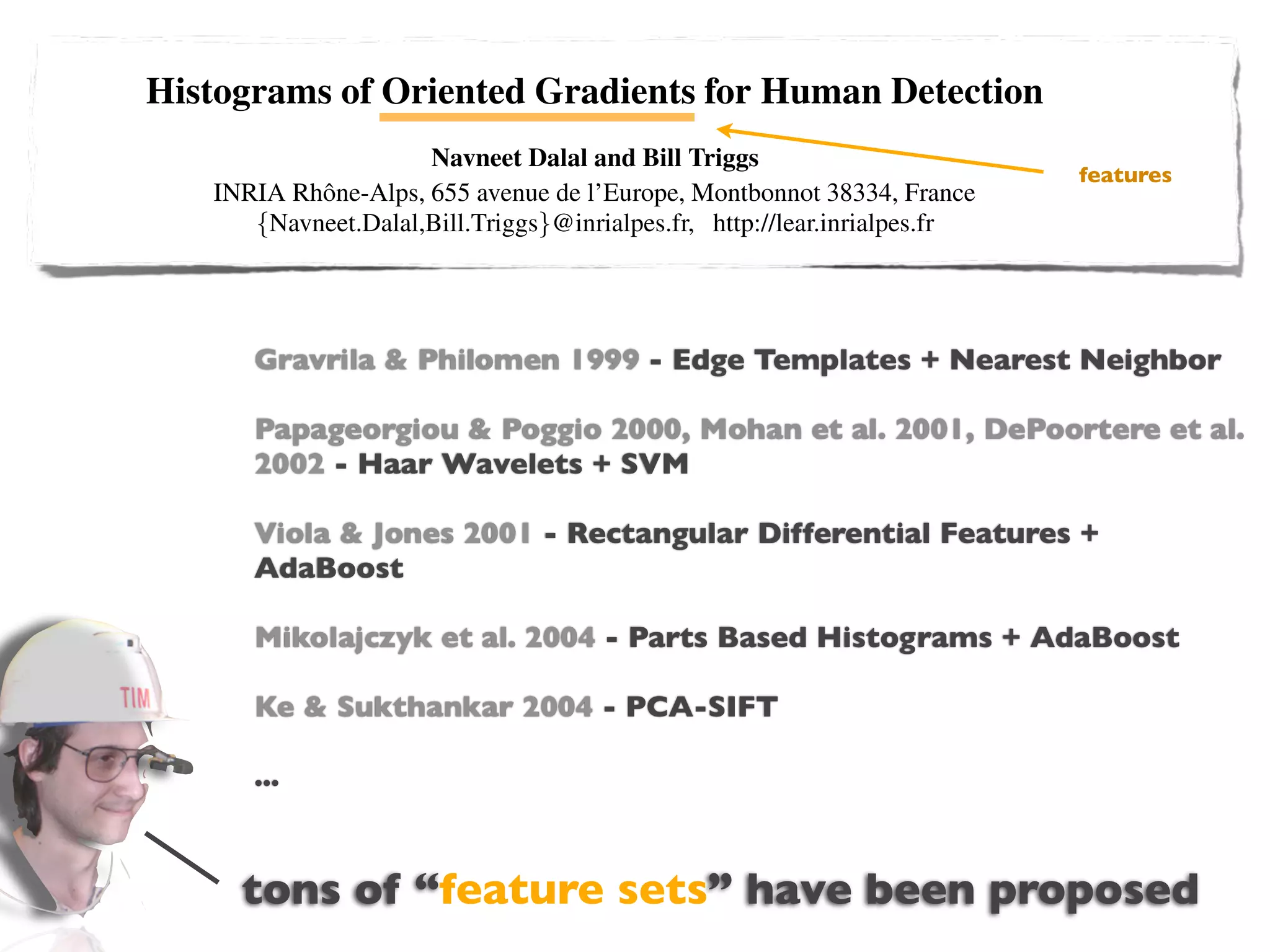 Histograms of Oriented Gradients for Human Detection
                                    Navneet Dalal and Bill Triggs
                                                                                                                  features
                 INRIA Rhˆ ne-Alps, 655 avenue de l’Europe, Montbonnot 38334, France
                         o
                    {Navneet.Dalal,Bill.Triggs}@inrialpes.fr, http://lear.inrialpes.fr


                       Abstract                                   We brieﬂy discuss previous work on human detection in
   We study the question of feature sets for robust visual ob- §2, give an overview of our method §3, describe our data
                       Gravrila & Philomen 1999 - Edgegive a detailed description and experimental
ject recognition, adopting linear SVM based human detec-       sets in §4 and Templates + Nearest Neighbor
tion as a test case. After reviewing existing edge and gra-    evaluation of each stage of the process in §5–6. The main
dient based descriptors, we show experimentally that grids     conclusions are summarized in §7.
                      Papageorgiou & Poggio 2000, Mohan et al. 2001, DePoortere et al.
of Histograms of Oriented Gradient (HOG) descriptors sig-
                         2002 - Haar Wavelets 2 Previous Work
niﬁcantly outperform existing feature sets for human detec- + SVM
tion. We study the inﬂuence of each stage of the computation        There is an extensive literature on object detection, but
on performance, concluding that ﬁne-scale gradients, - Rectangular Differentialpapers on human +
                                                                here we mention just a few relevant
                         Viola & Jones 2001 ﬁne tion [18,17,22,16,20]. See [6] for a survey. Papageorgiou et
                                                                                                       Features
                                                                                                                        detec-
orientation binning, relatively coarse spatial binning, and
                         AdaBoost
high-quality local contrast normalization in overlapping de-    al [18] describe a pedestrian detector based on a polynomial
scriptor blocks are all important for good results. The new     SVM using rectiﬁed Haar wavelets as input descriptors, with
approach gives near-perfect separation on the original MIT - parts (subwindow) based variant in [17]. Depoortere et al
                                                                a
                         Mikolajczyk et al. 2004 give an optimized version of this [2]. Gavrila & Philomen
                                                                   Parts Based Histograms + AdaBoost
pedestrian database, so we introduce a more challenging
dataset containing over 1800 annotated human images with        [8] take a more direct approach, extracting edge images and
a large range of pose variations Sukthankar 2004 - PCA-SIFT set of learned exemplars using chamfer
                         Ke & and backgrounds.                  matching them to a
                                                                distance. This has been used in a practical real-time pedes-
1 Introduction                                                  trian detection system [7]. Viola et al [22] build an efﬁcient
                         ...
    Detecting humans in images is a challenging task owing      moving person detector, using AdaBoost to train a chain of
to their variable appearance and the wide range of poses that   progressively more complex region rejection rules based on
they can adopt. The ﬁrst need is a robust feature set that      Haar-like wavelets and space-time differences. Ronfard et
allows the human form to be discriminated cleanly, even in      al [19] build an articulated body detector by incorporating
                    tons of “feature sets” have been proposed
cluttered backgrounds under difﬁcult illumination. We study
the issue of feature sets for human detection, showing that lo-
                                                                SVM based limb classiﬁers over 1st and 2nd order Gaussian
                                                                ﬁlters in a dynamic programming framework similar to those
cally normalized Histogram of Oriented Gradient (HOG) de-       of Felzenszwalb & Huttenlocher [3] and Ioffe & Forsyth
 