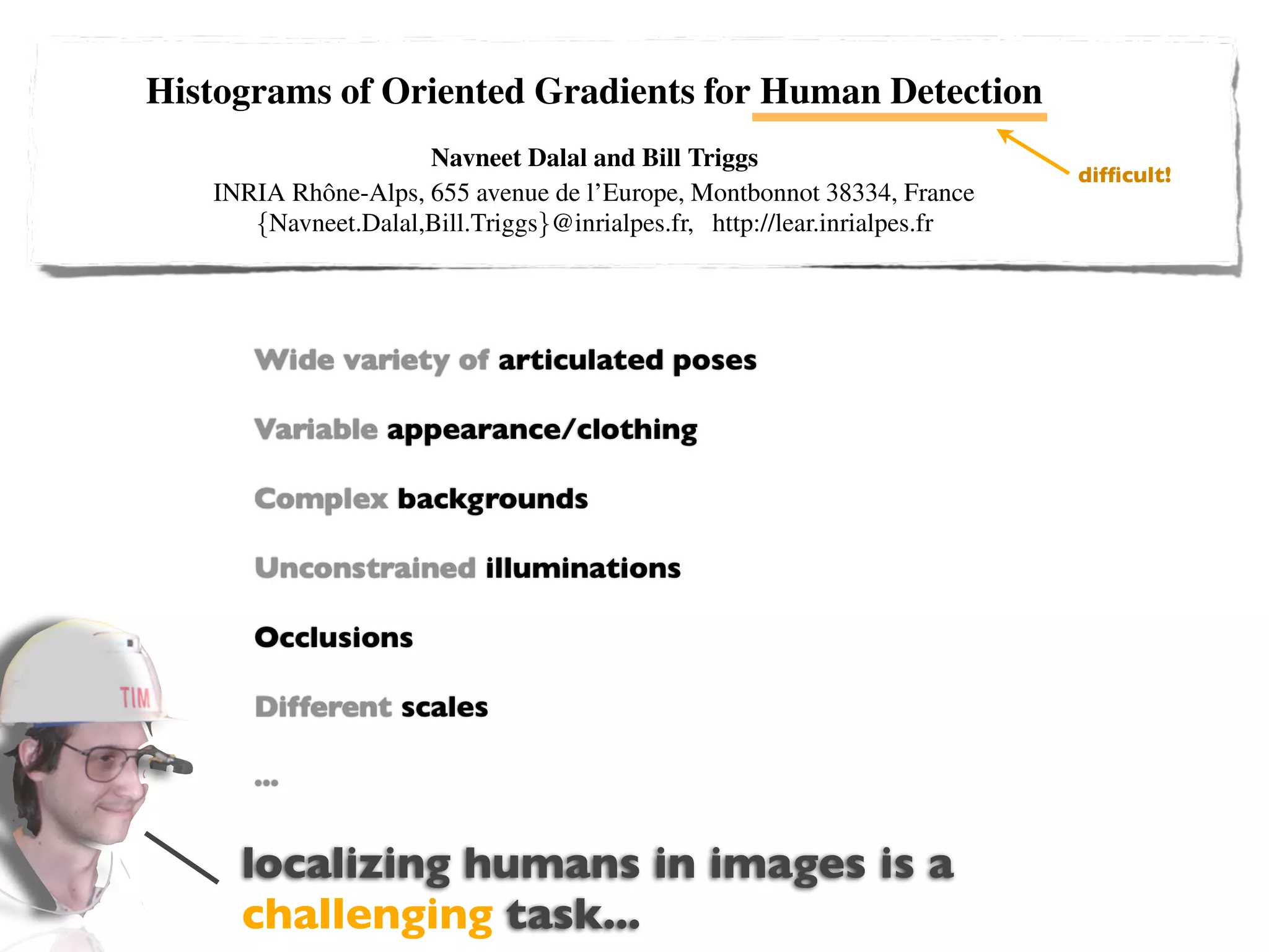 Histograms of Oriented Gradients for Human Detection
                                     Navneet Dalal and Bill Triggs
                                                                                                                       difﬁcult!
                  INRIA Rhˆ ne-Alps, 655 avenue de l’Europe, Montbonnot 38334, France
                          o
                     {Navneet.Dalal,Bill.Triggs}@inrialpes.fr, http://lear.inrialpes.fr


                        Abstract                                  We brieﬂy discuss previous work on human detection in
   We study the question of feature sets for robust visual ob- §2, give an overview of our method §3, describe our data
ject recognition, adopting linearvariety human detec-
                       Wide SVM based of articulated poses a detailed description and experimental
                                                               sets in §4 and give
tion as a test case. After reviewing existing edge and gra-    evaluation of each stage of the process in §5–6. The main
dient based descriptors, we show experimentally that grids     conclusions are summarized in §7.
                       Variable appearance/clothing
of Histograms of Oriented Gradient (HOG) descriptors sig-       2 Previous Work
niﬁcantly outperform existing feature sets for human detec-
                         Complex backgrounds
tion. We study the inﬂuence of each stage of the computation        There is an extensive literature on object detection, but
on performance, concluding that ﬁne-scale gradients, ﬁne        here we mention just a few relevant papers on human detec-
orientation binning, relatively coarse spatial binning, and     tion [18,17,22,16,20]. See [6] for a survey. Papageorgiou et
                         Unconstrained illuminations
high-quality local contrast normalization in overlapping de-    al [18] describe a pedestrian detector based on a polynomial
scriptor blocks are all important for good results. The new     SVM using rectiﬁed Haar wavelets as input descriptors, with
approach gives near-perfect separation on the original MIT      a parts (subwindow) based variant in [17]. Depoortere et al
                         Occlusions
pedestrian database, so we introduce a more challenging give an optimized version of this [2]. Gavrila & Philomen
dataset containing over 1800 annotated human images with        [8] take a more direct approach, extracting edge images and
                         Different scales
a large range of pose variations and backgrounds.               matching them to a set of learned exemplars using chamfer
                                                                distance. This has been used in a practical real-time pedes-
1 Introduction                                                  trian detection system [7]. Viola et al [22] build an efﬁcient
                         ...
    Detecting humans in images is a challenging task owing      moving person detector, using AdaBoost to train a chain of
to their variable appearance and the wide range of poses that   progressively more complex region rejection rules based on
they can adopt. The ﬁrst need is a robust feature set that      Haar-like wavelets and space-time differences. Ronfard et
                     localizing humans in images is a
allows the human form to be discriminated cleanly, even in
cluttered backgrounds under difﬁcult illumination. We study
                                                                al [19] build an articulated body detector by incorporating
                                                                SVM based limb classiﬁers over 1st and 2nd order Gaussian
                     challenging task...
the issue of feature sets for human detection, showing that lo-
cally normalized Histogram of Oriented Gradient (HOG) de-
                                                                ﬁlters in a dynamic programming framework similar to those
                                                                of Felzenszwalb & Huttenlocher [3] and Ioffe & Forsyth
 