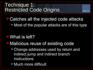 Technique 1:  Restricted Code Origins Catches all the injected code attacks Most of the popular attacks are of this type What is left? Malicious reuse of existing code Change addresses used by return and indirect jump and indirect branch instructions Much more difficult   