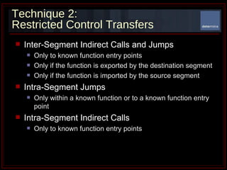 Technique 2: Restricted Control Transfers Inter-Segment Indirect Calls and Jumps Only to known function entry points Only if the function is exported by the destination segment Only if the function is imported by the source segment Intra-Segment Jumps Only within a known function or to a known function entry point Intra-Segment Indirect Calls Only to known function entry points 