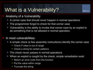 What is a Vulnerability? Anatomy of a Vulnerability A corner case that should never happen in normal operations The programmer forgot to check for that corner case Vulnerability is the ability to invoke that corner case by an exploit to do something that is not allowed in normal operation.  In most vulnerabilities: A simple check (a few assembly instructions) identify the corner case Check if value is out of range Check a string for certain patterns The check never passes in normal operations When an exploit is caught by the check, simple remediation exist Return an error code from the function Put the value within range Truncate the string 