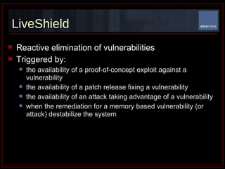 LiveShield Reactive elimination of vulnerabilities  Triggered by: the availability of a proof-of-concept exploit against a vulnerability the availability of a patch release fixing a vulnerability  the availability of an attack taking advantage of a vulnerability when the remediation for a memory based vulnerability (or attack) destabilize the system 
