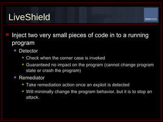 LiveShield Inject two very small pieces of code in to a running program Detector Check when the corner case is invoked  Guaranteed no impact on the program (cannot change program state or crash the program) Remediator  Take remediation action once an exploit is detected Will minimally change the program behavior, but it is to stop an attack. 