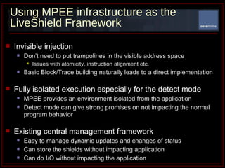 Using MPEE infrastructure as the LiveShield Framework Invisible injection Don’t need to put trampolines in the visible address space Issues with atomicity, instruction alignment etc. Basic Block/Trace building naturally leads to a direct implementation  Fully isolated execution especially for the detect mode MPEE provides an environment isolated from the application  Detect mode can give strong promises on not impacting the normal program behavior Existing central management framework Easy to manage dynamic updates and changes of status Can store the shields without impacting application Can do I/O without impacting the application 