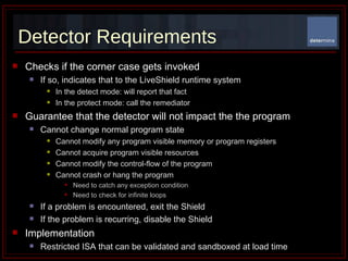 Detector Requirements Checks if the corner case gets invoked If so, indicates that to the LiveShield runtime system In the detect mode: will report that fact  In the protect mode: call the remediator  Guarantee that the detector will not impact the the program Cannot change normal program state Cannot modify any program visible memory or program registers  Cannot acquire program visible resources Cannot modify the control-flow of the program Cannot crash or hang the program Need to catch any exception condition Need to check for infinite loops If a problem is encountered, exit the Shield If the problem is recurring, disable the Shield Implementation Restricted ISA that can be validated and sandboxed at load time 