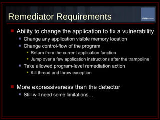 Remediator Requirements Ability to change the application to fix a vulnerability Change any application visible memory location Change control-flow of the program Return from the current application function Jump over a few application instructions after the trampoline  Take allowed program-level remediation action Kill thread and throw exception  More expressiveness than the detector Still will need some limitations…  