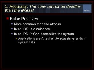 1. Accuracy:   The cure cannot be deadlier than the illness! False Positives  More common than the attacks In an IDS    a nuisance  In an IPS    Can destabilize the system Applications aren’t resilient to squashing random system calls 