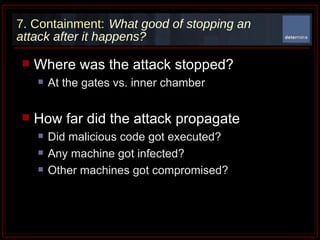 7. Containment:   What good of stopping an attack after it happens? Where was the attack stopped? At the gates vs. inner chamber  How far did the attack propagate Did malicious code got executed? Any machine got infected? Other machines got compromised?  